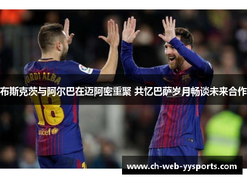 布斯克茨与阿尔巴在迈阿密重聚 共忆巴萨岁月畅谈未来合作